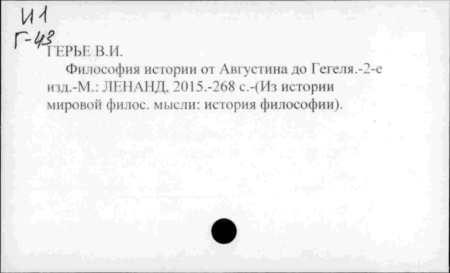 ﻿ГЕРБЕ В.И.
Философия истории от Августина до Гегеля.-2-е изд.-М.: ЛЕНАНД. 2015.-268 с.-(Из истории мировой филос. мысли: история философии).